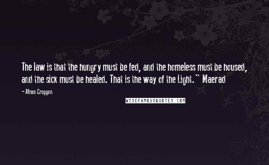 Alison Croggon Quotes: The law is that the hungry must be fed, and the homeless must be housed, and the sick must be healed. That is the way of the Light." Maerad