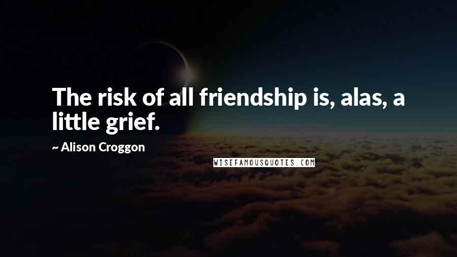 Alison Croggon Quotes: The risk of all friendship is, alas, a little grief.
