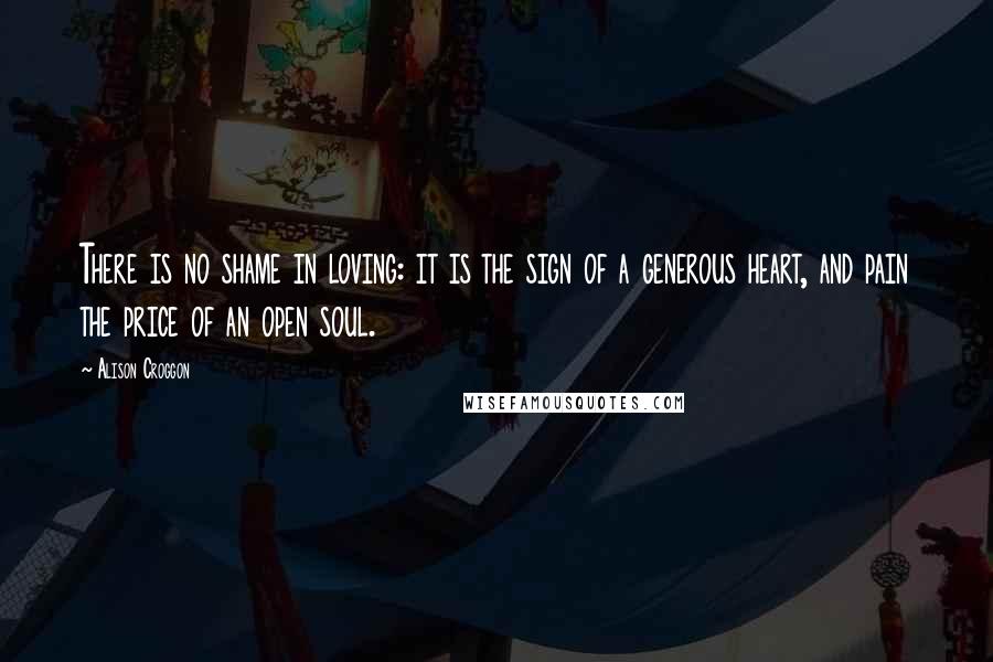 Alison Croggon Quotes: There is no shame in loving: it is the sign of a generous heart, and pain the price of an open soul.