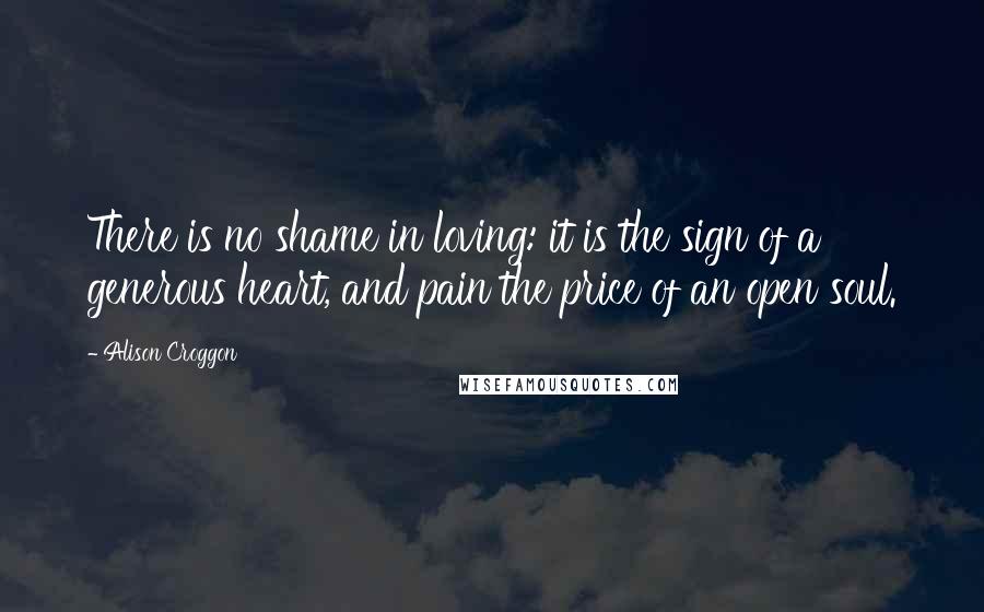 Alison Croggon Quotes: There is no shame in loving: it is the sign of a generous heart, and pain the price of an open soul.