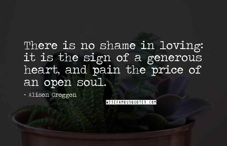 Alison Croggon Quotes: There is no shame in loving: it is the sign of a generous heart, and pain the price of an open soul.