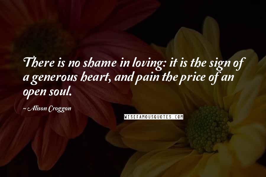 Alison Croggon Quotes: There is no shame in loving: it is the sign of a generous heart, and pain the price of an open soul.