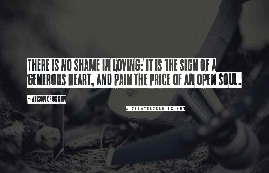 Alison Croggon Quotes: There is no shame in loving: it is the sign of a generous heart, and pain the price of an open soul.