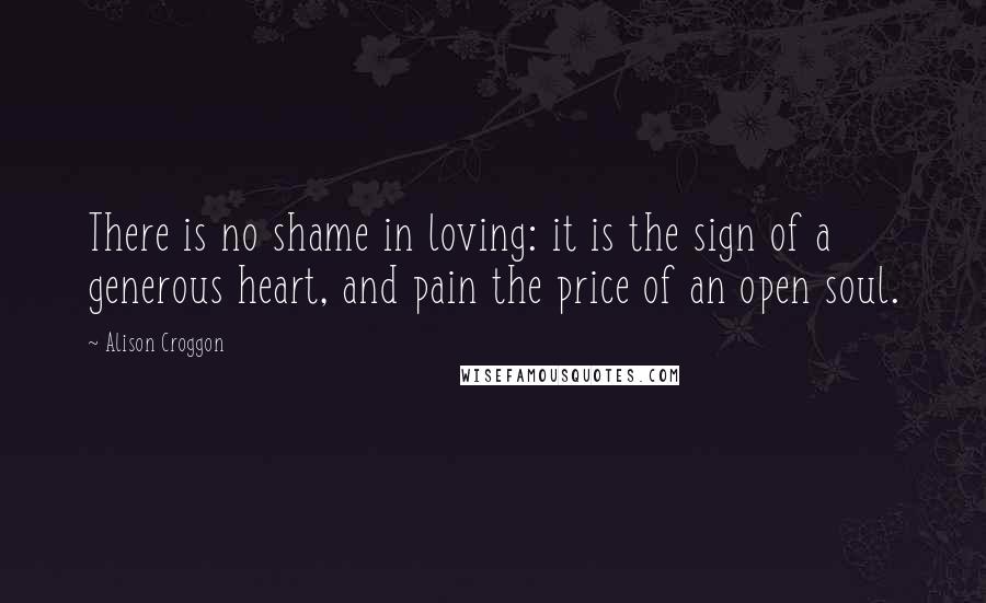 Alison Croggon Quotes: There is no shame in loving: it is the sign of a generous heart, and pain the price of an open soul.