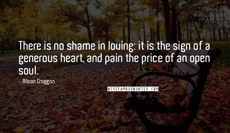 Alison Croggon Quotes: There is no shame in loving: it is the sign of a generous heart, and pain the price of an open soul.