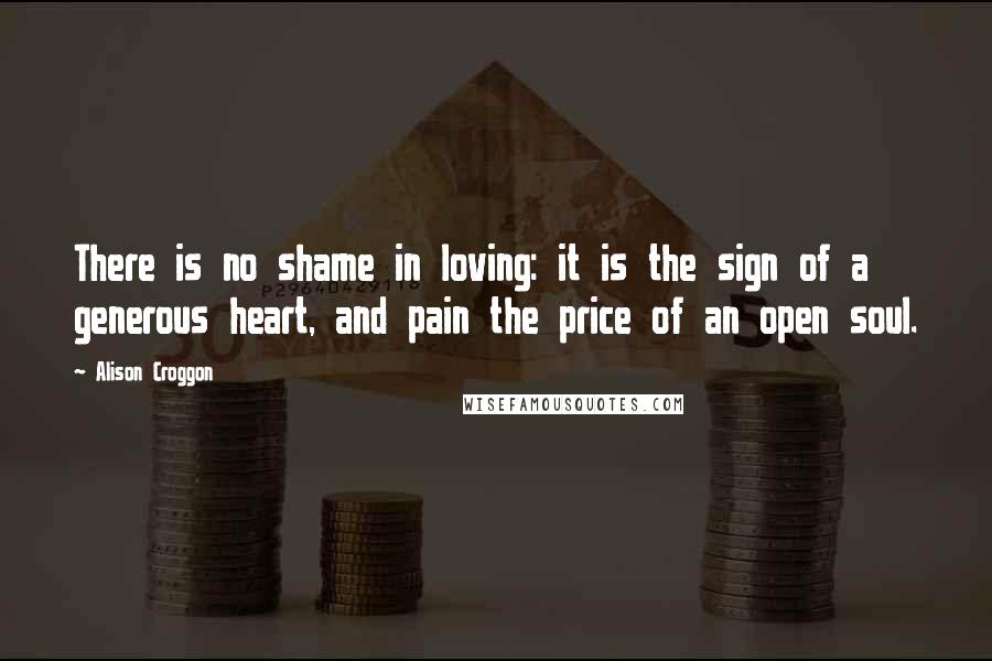 Alison Croggon Quotes: There is no shame in loving: it is the sign of a generous heart, and pain the price of an open soul.