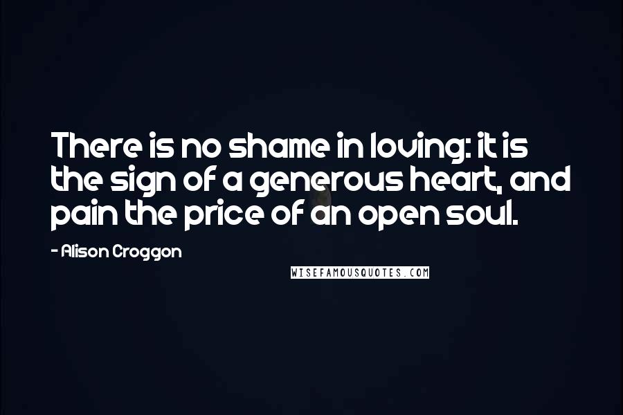 Alison Croggon Quotes: There is no shame in loving: it is the sign of a generous heart, and pain the price of an open soul.