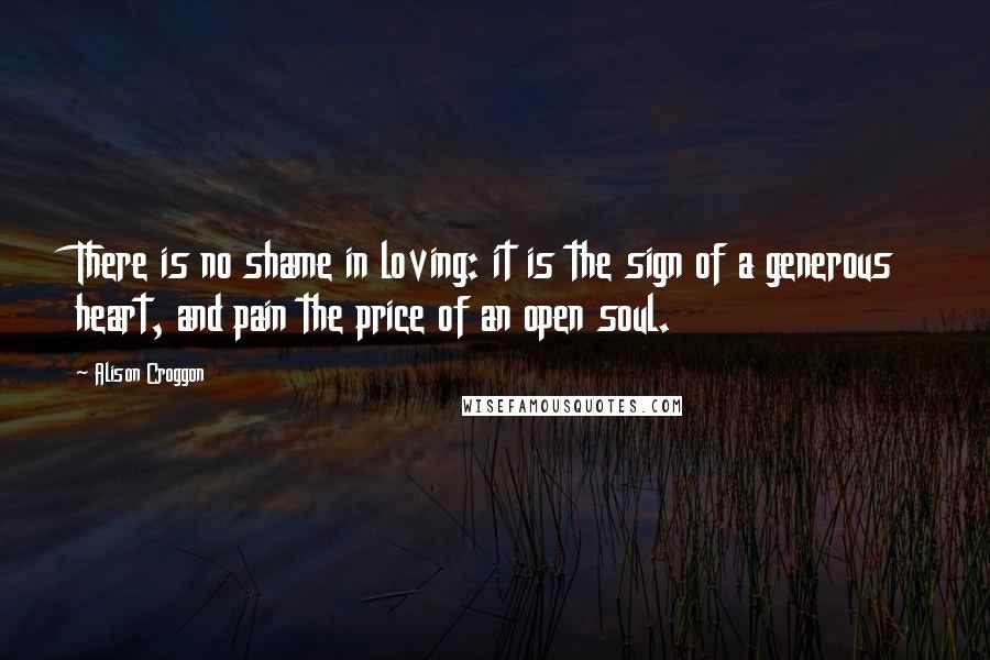 Alison Croggon Quotes: There is no shame in loving: it is the sign of a generous heart, and pain the price of an open soul.