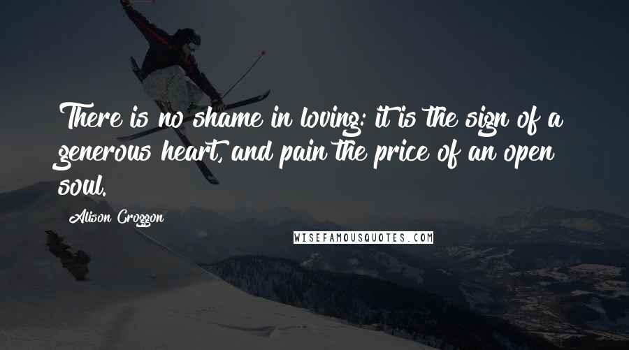 Alison Croggon Quotes: There is no shame in loving: it is the sign of a generous heart, and pain the price of an open soul.