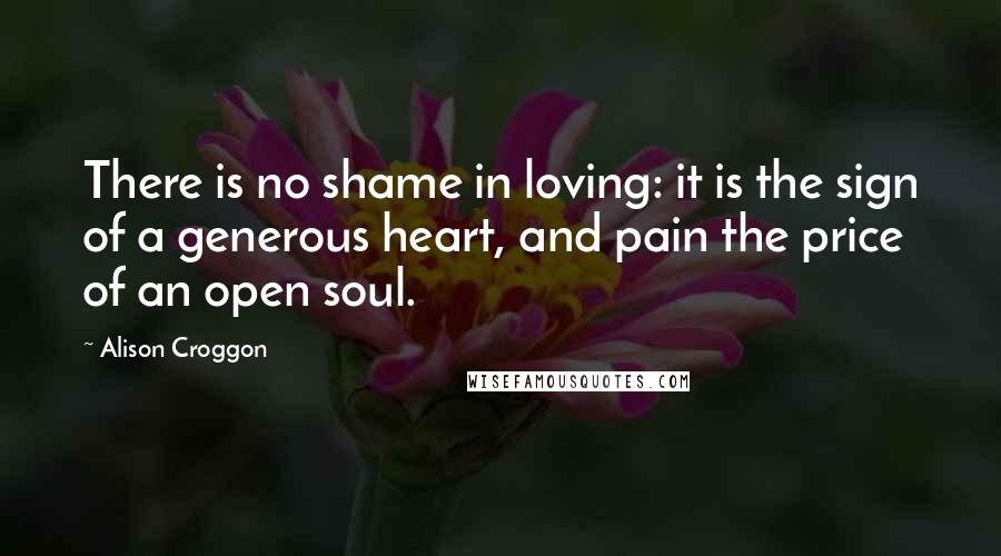 Alison Croggon Quotes: There is no shame in loving: it is the sign of a generous heart, and pain the price of an open soul.