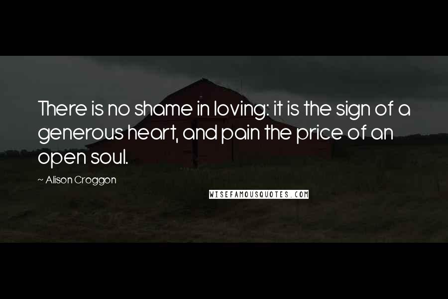 Alison Croggon Quotes: There is no shame in loving: it is the sign of a generous heart, and pain the price of an open soul.