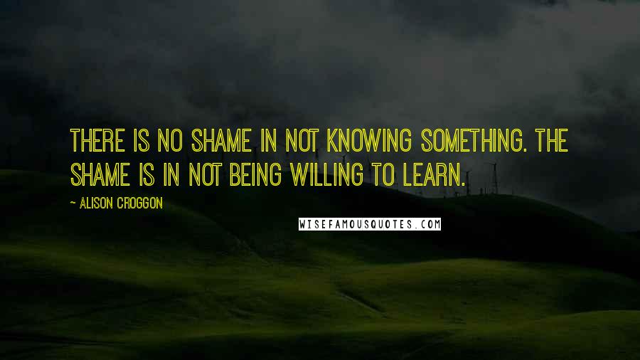 Alison Croggon Quotes: There is no shame in not knowing something. The shame is in not being willing to learn.