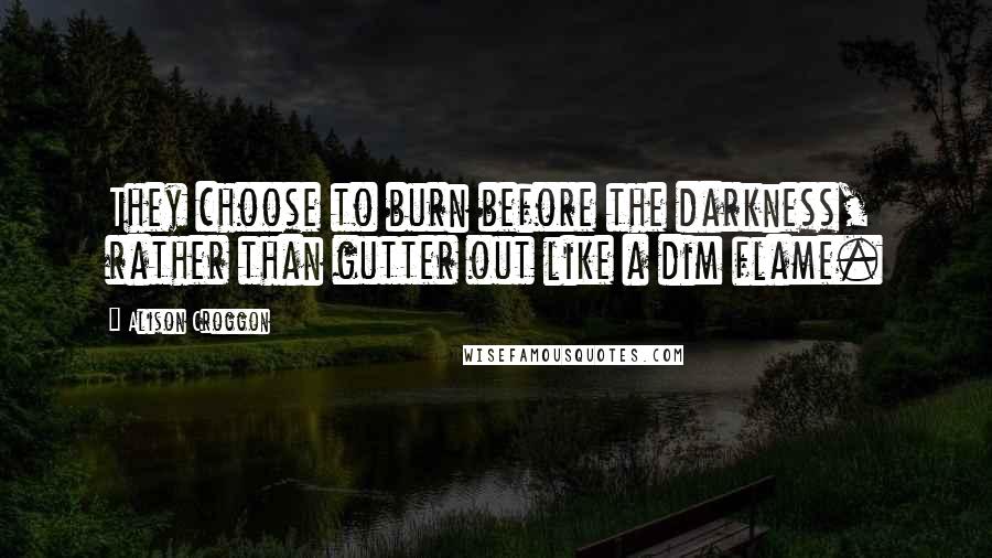 Alison Croggon Quotes: They choose to burn before the darkness, rather than gutter out like a dim flame.