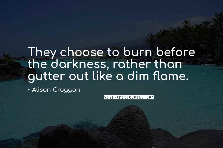 Alison Croggon Quotes: They choose to burn before the darkness, rather than gutter out like a dim flame.