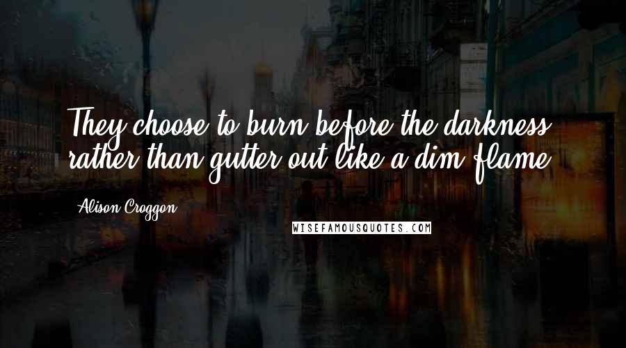 Alison Croggon Quotes: They choose to burn before the darkness, rather than gutter out like a dim flame.