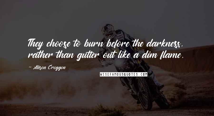 Alison Croggon Quotes: They choose to burn before the darkness, rather than gutter out like a dim flame.