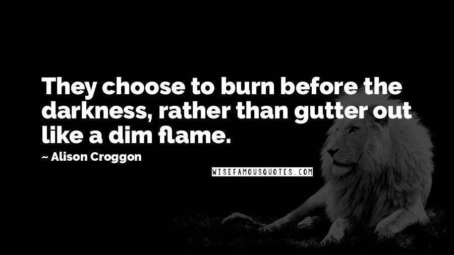 Alison Croggon Quotes: They choose to burn before the darkness, rather than gutter out like a dim flame.