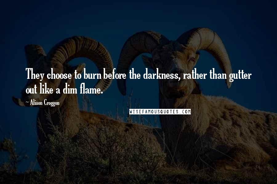 Alison Croggon Quotes: They choose to burn before the darkness, rather than gutter out like a dim flame.