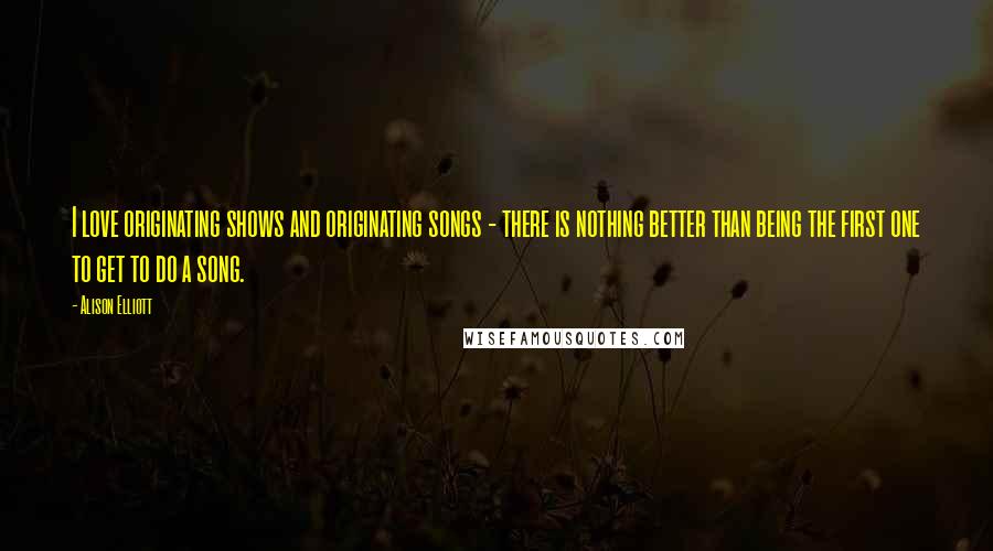 Alison Elliott Quotes: I love originating shows and originating songs - there is nothing better than being the first one to get to do a song.