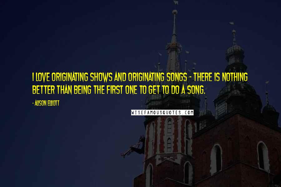 Alison Elliott Quotes: I love originating shows and originating songs - there is nothing better than being the first one to get to do a song.