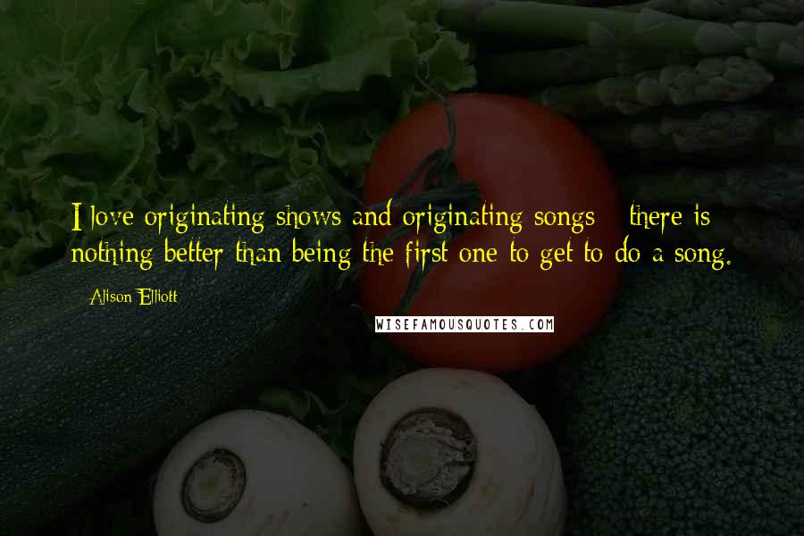 Alison Elliott Quotes: I love originating shows and originating songs - there is nothing better than being the first one to get to do a song.