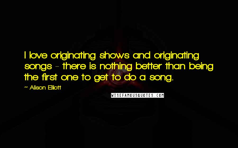 Alison Elliott Quotes: I love originating shows and originating songs - there is nothing better than being the first one to get to do a song.