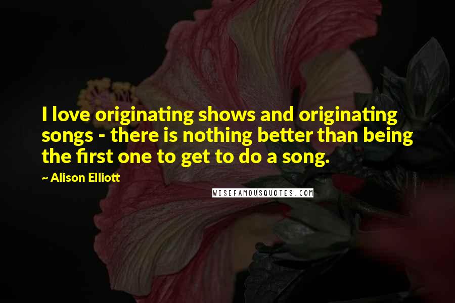 Alison Elliott Quotes: I love originating shows and originating songs - there is nothing better than being the first one to get to do a song.