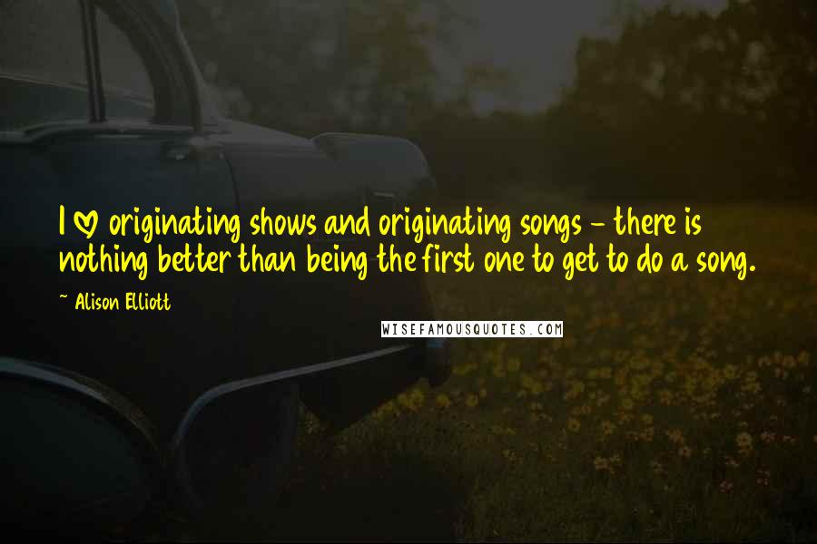 Alison Elliott Quotes: I love originating shows and originating songs - there is nothing better than being the first one to get to do a song.