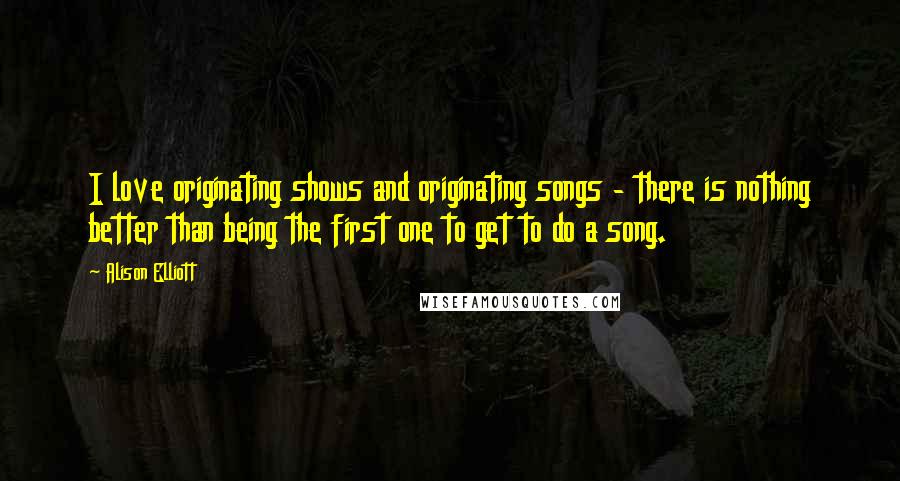 Alison Elliott Quotes: I love originating shows and originating songs - there is nothing better than being the first one to get to do a song.