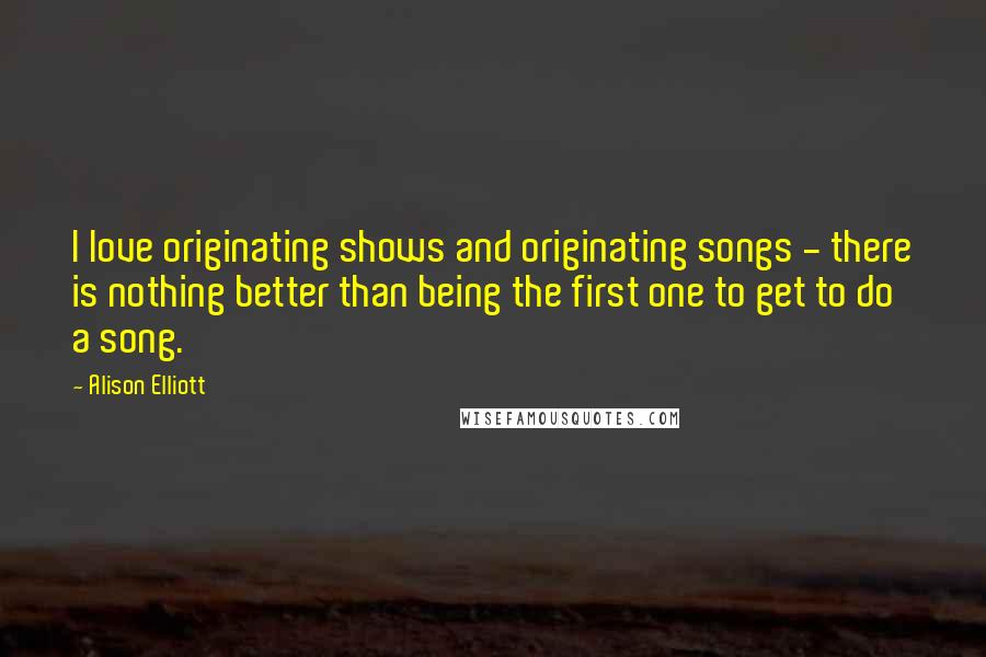 Alison Elliott Quotes: I love originating shows and originating songs - there is nothing better than being the first one to get to do a song.