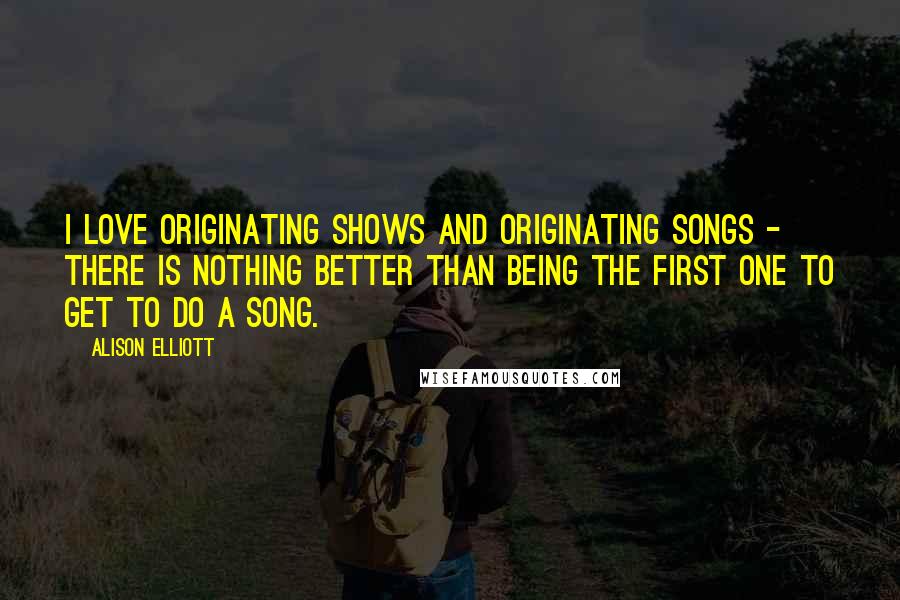 Alison Elliott Quotes: I love originating shows and originating songs - there is nothing better than being the first one to get to do a song.