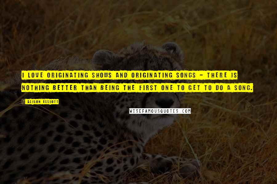 Alison Elliott Quotes: I love originating shows and originating songs - there is nothing better than being the first one to get to do a song.