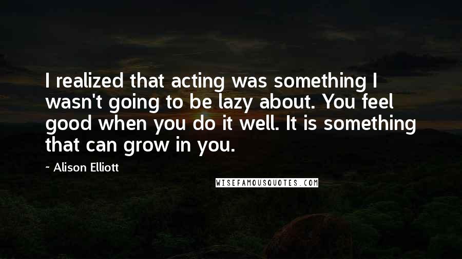 Alison Elliott Quotes: I realized that acting was something I wasn't going to be lazy about. You feel good when you do it well. It is something that can grow in you.