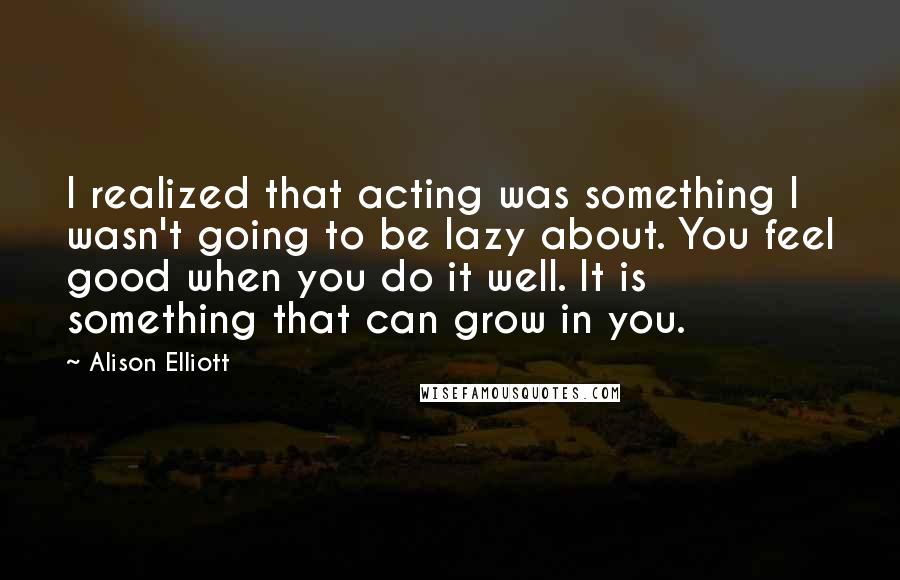 Alison Elliott Quotes: I realized that acting was something I wasn't going to be lazy about. You feel good when you do it well. It is something that can grow in you.