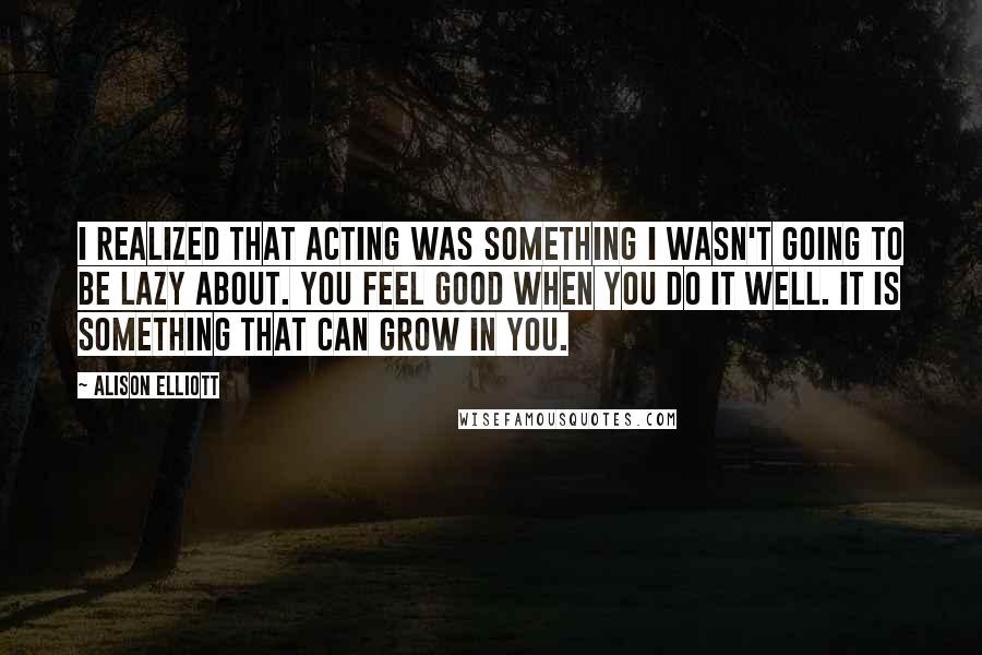 Alison Elliott Quotes: I realized that acting was something I wasn't going to be lazy about. You feel good when you do it well. It is something that can grow in you.