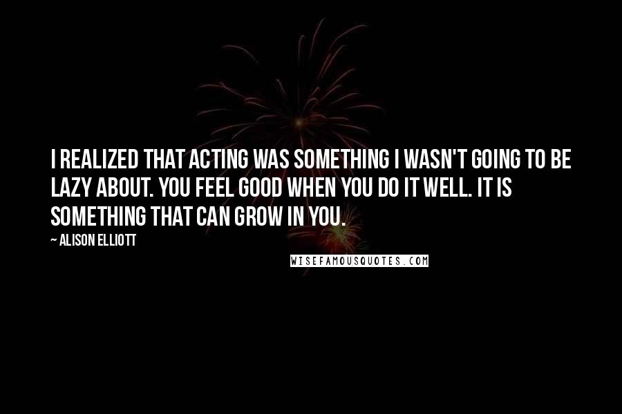 Alison Elliott Quotes: I realized that acting was something I wasn't going to be lazy about. You feel good when you do it well. It is something that can grow in you.