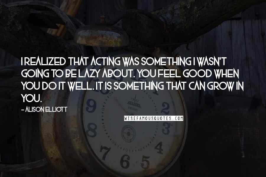 Alison Elliott Quotes: I realized that acting was something I wasn't going to be lazy about. You feel good when you do it well. It is something that can grow in you.