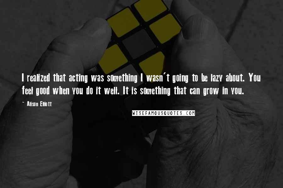 Alison Elliott Quotes: I realized that acting was something I wasn't going to be lazy about. You feel good when you do it well. It is something that can grow in you.