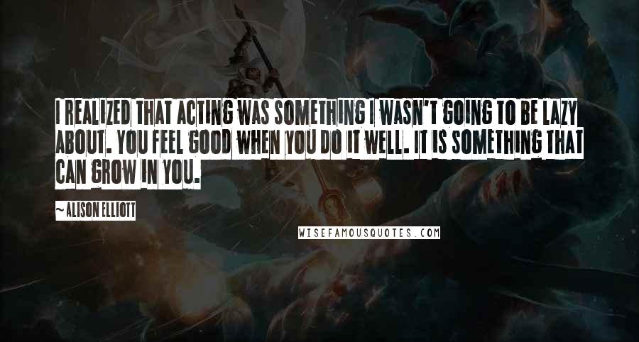 Alison Elliott Quotes: I realized that acting was something I wasn't going to be lazy about. You feel good when you do it well. It is something that can grow in you.