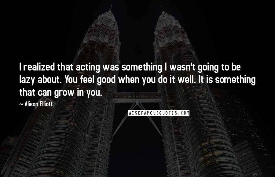 Alison Elliott Quotes: I realized that acting was something I wasn't going to be lazy about. You feel good when you do it well. It is something that can grow in you.