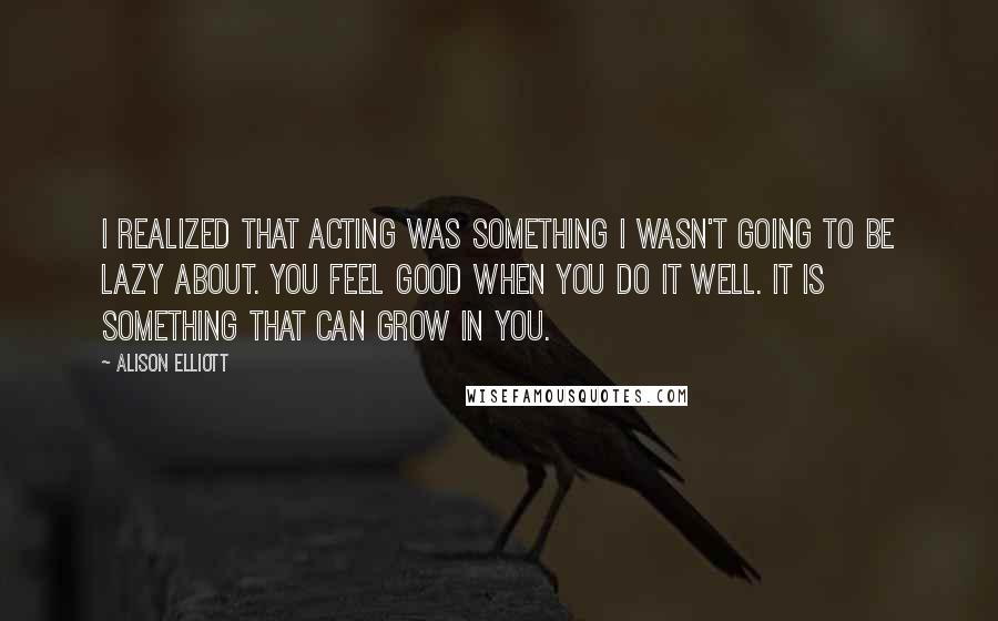 Alison Elliott Quotes: I realized that acting was something I wasn't going to be lazy about. You feel good when you do it well. It is something that can grow in you.