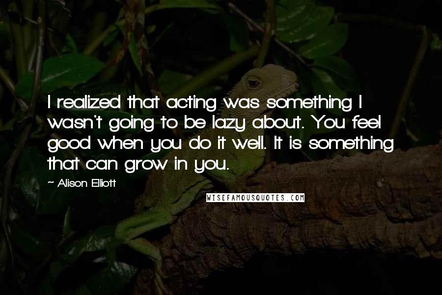 Alison Elliott Quotes: I realized that acting was something I wasn't going to be lazy about. You feel good when you do it well. It is something that can grow in you.