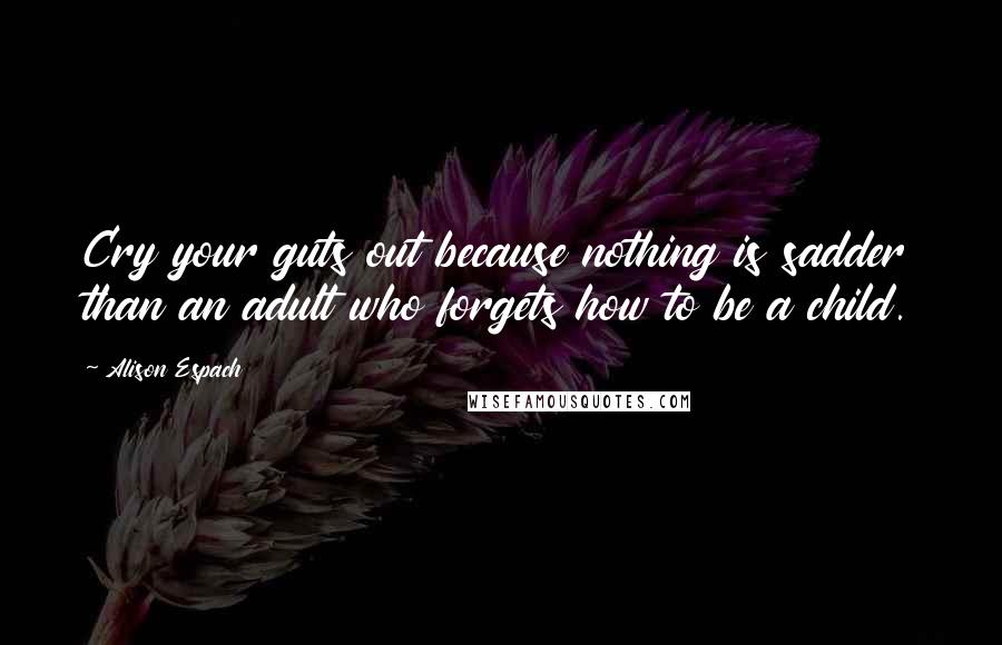 Alison Espach Quotes: Cry your guts out because nothing is sadder than an adult who forgets how to be a child.