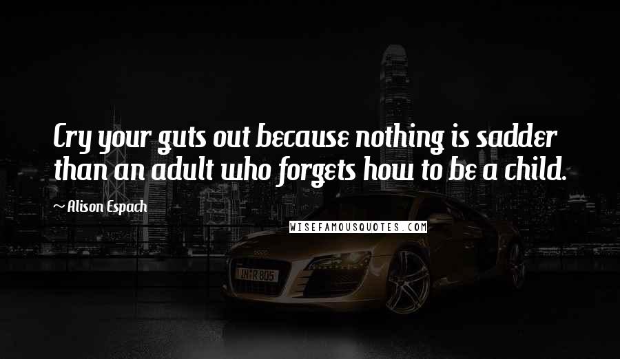Alison Espach Quotes: Cry your guts out because nothing is sadder than an adult who forgets how to be a child.