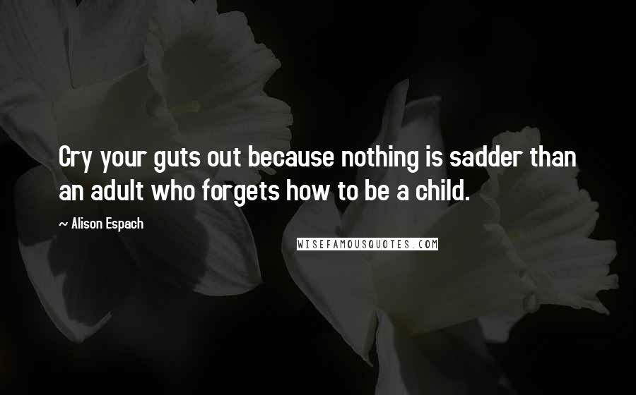 Alison Espach Quotes: Cry your guts out because nothing is sadder than an adult who forgets how to be a child.