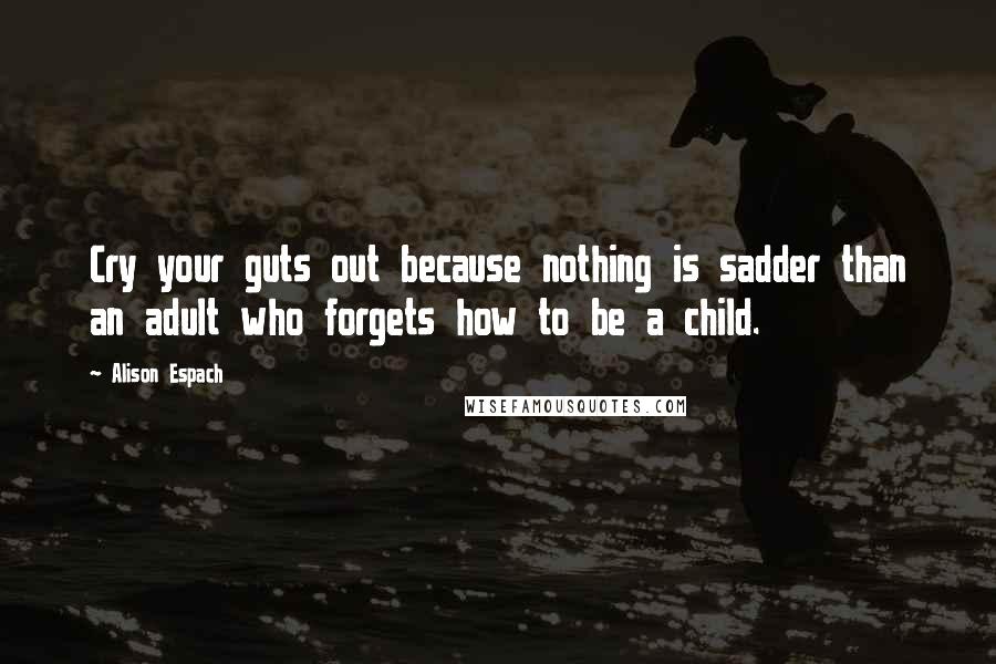 Alison Espach Quotes: Cry your guts out because nothing is sadder than an adult who forgets how to be a child.