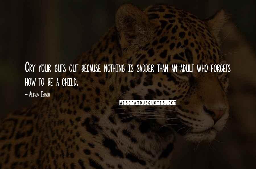 Alison Espach Quotes: Cry your guts out because nothing is sadder than an adult who forgets how to be a child.