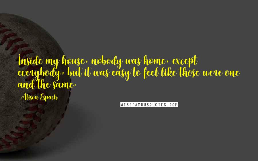 Alison Espach Quotes: Inside my house, nobody was home, except everybody, but it was easy to feel like those were one and the same.