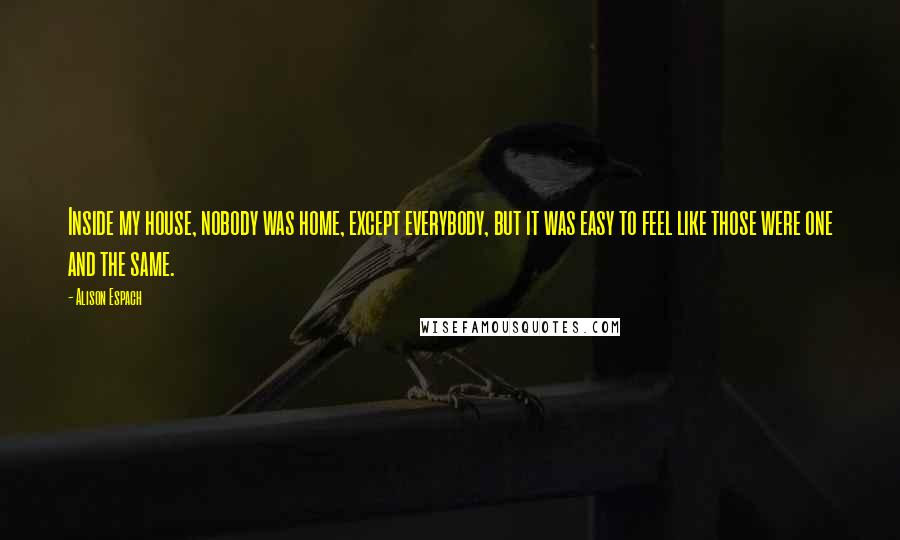 Alison Espach Quotes: Inside my house, nobody was home, except everybody, but it was easy to feel like those were one and the same.