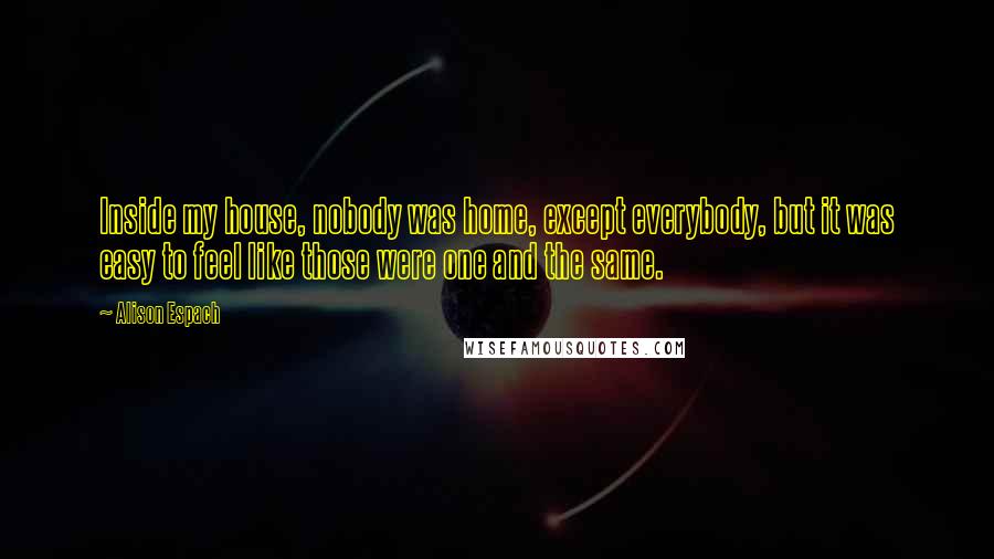 Alison Espach Quotes: Inside my house, nobody was home, except everybody, but it was easy to feel like those were one and the same.